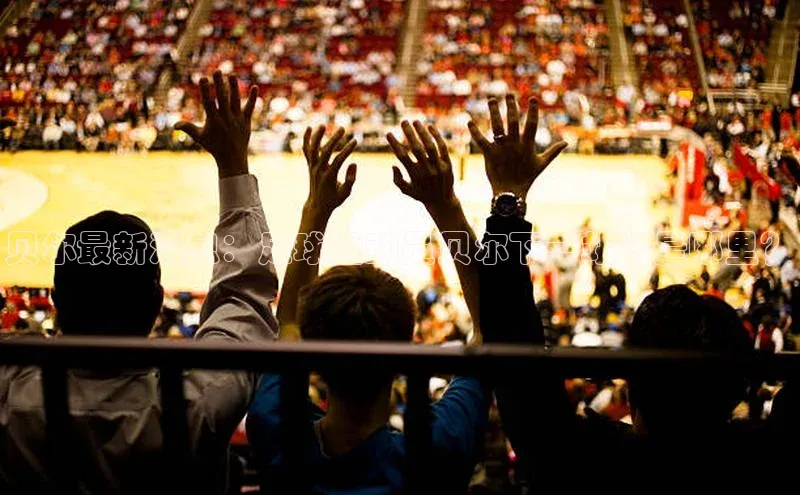 半岛·BOB官方网站龙门直播蓝色光标贝尔最新消息：足球运动员贝尔下一站将是哪里？