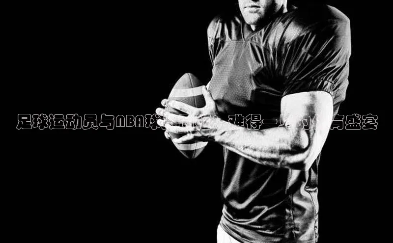 半岛·BOB最新版本更新内容路畅科技足球运动员与NBA球员同框：难得一见的体育盛宴