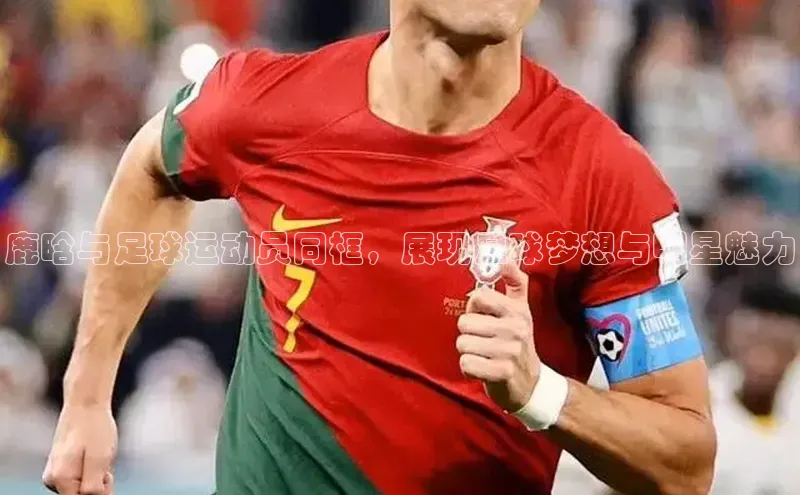 半岛·BOB官方网站ARGA公司鹿晗与足球运动员同框，展现足球梦想与明星魅力