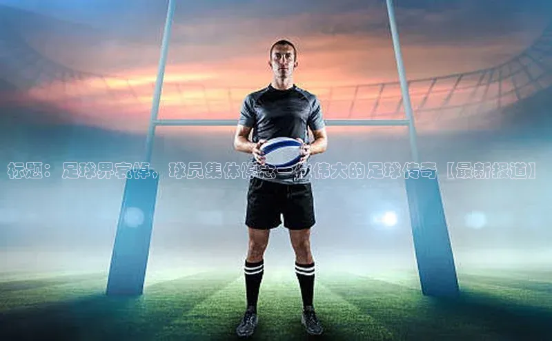 bob半岛·中国官方网站百度手机助手标题：足球界哀悼，球员集体悼念一位伟大的足球传奇【最新报道】