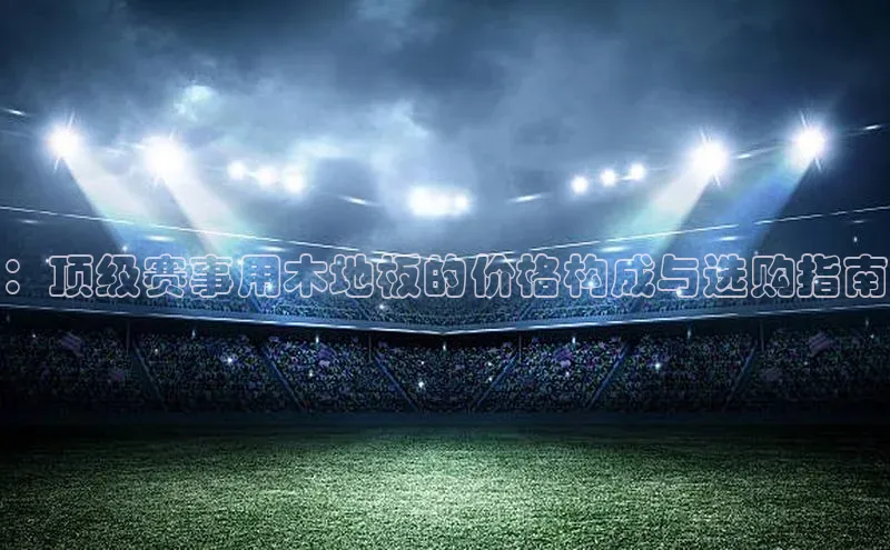 半岛·体育bob官方网站在线平台每日互动：顶级赛事用木地板的价格构成与选购指南