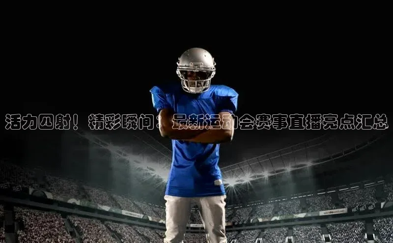 星空半岛·体育官网下载小红书活力四射！精彩瞬间：最新运动会赛事直播亮点汇总