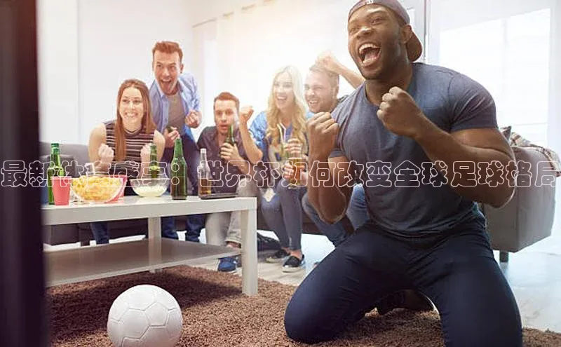 最新体育盛事：世界杯如何改变全球足球格局