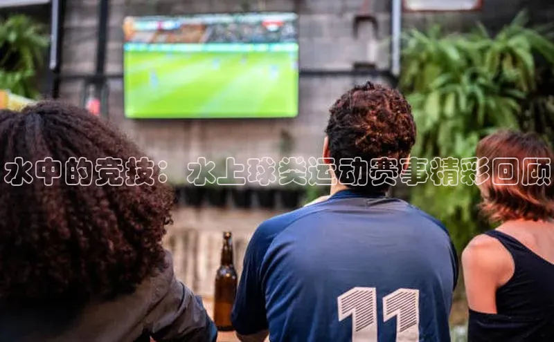 水中的竞技：水上球类运动赛事精彩回顾