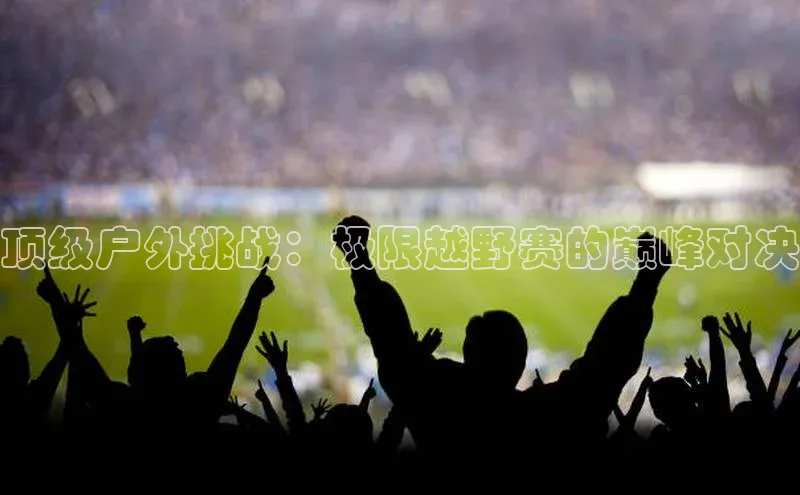 顶级户外挑战：极限越野赛的巅峰对决