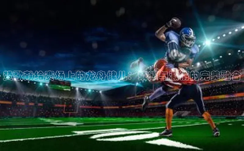 赞歌献给赛场上的龙舟健儿：荣耀与激情的完美融合